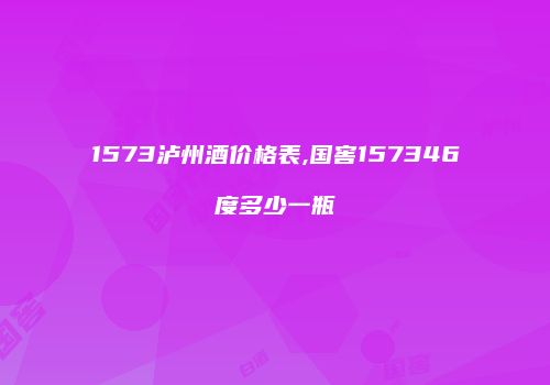 1573泸州酒价格表,国窖157346度多少一瓶
