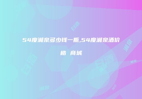 54度湘泉多少钱一瓶,54度湘泉酒价格 商城
