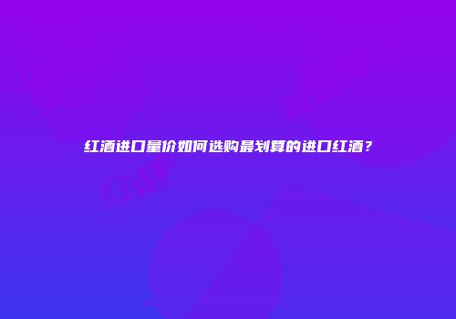 红酒进口量价如何选购最划算的进口红酒？