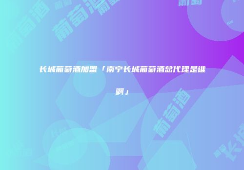 长城葡萄酒加盟「南宁长城葡萄酒总代理是谁啊」