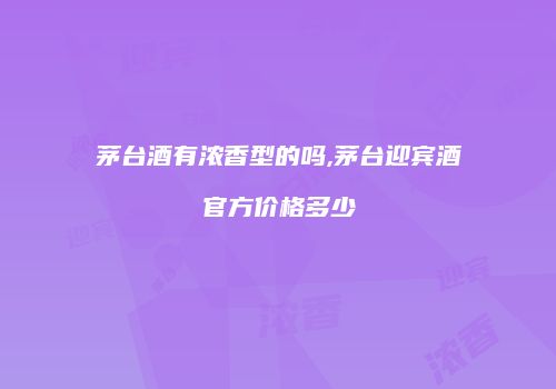 茅台酒有浓香型的吗,茅台迎宾酒官方价格多少
