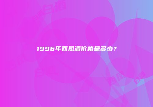 1996年西凤酒价格是多少？