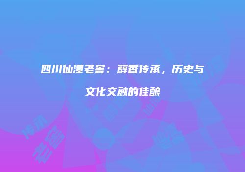 四川仙潭老窖：醇香传承，历史与文化交融的佳酿