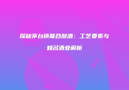 探秘茅台镇联合酿酒：工艺要素与知名酒业解析