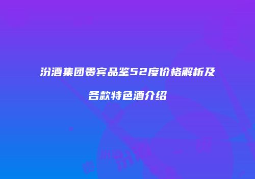 汾酒集团贵宾品鉴52度价格解析及各款特色酒介绍