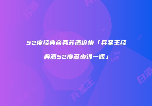 52度经典商务苏酒价格「兵圣王经典酒52度多少钱一瓶」