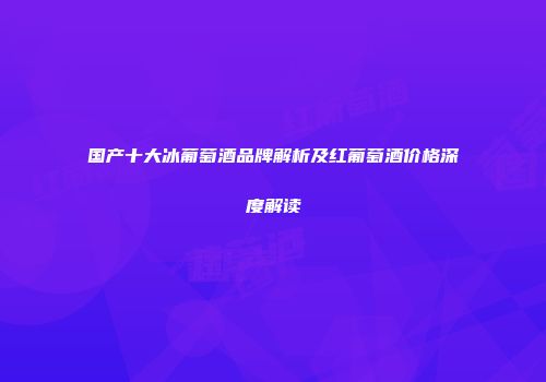 国产十大冰葡萄酒品牌解析及红葡萄酒价格深度解读