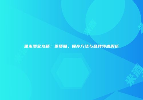 黑米酒全攻略：保质期、保存方法与品牌特点解析