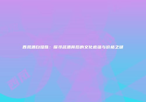 西凤酒白珍珠：探寻名酒背后的文化底蕴与价格之谜