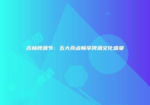 吉林啤酒节：五大亮点畅享啤酒文化盛宴