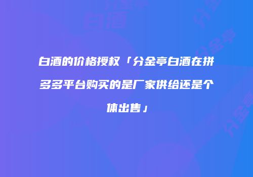 白酒的价格授权「分金亭白酒在拼多多平台购买的是厂家供给还是个体出售」