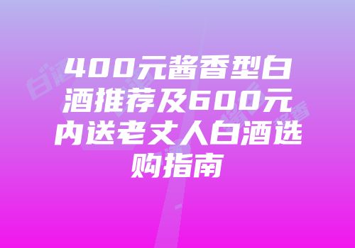 400元酱香型白酒推荐及600元内送老丈人白酒选购指南