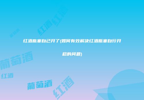 红酒瓶塞自己开了(如何有效解决红酒瓶塞自行开启的问题)