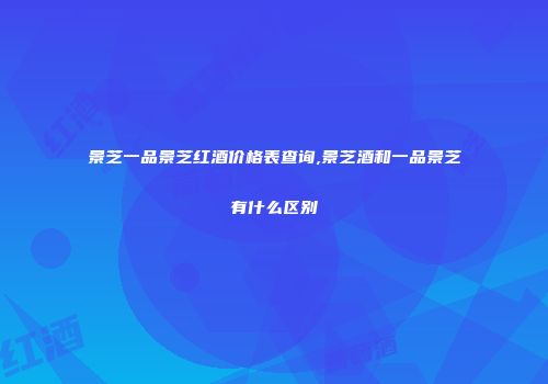 景芝一品景芝红酒价格表查询,景芝酒和一品景芝有什么区别