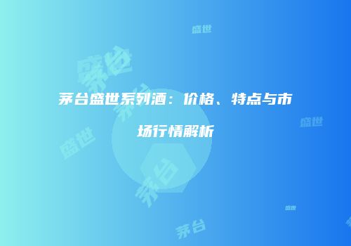 茅台盛世系列酒：价格、特点与市场行情解析