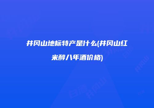 井冈山地标特产是什么(井冈山红米醇八年酒价格)