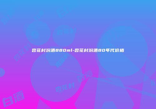 杏花村汾酒880ml-杏花村汾酒80年代价格
