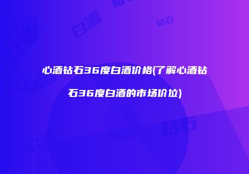 心酒钻石36度白酒价格(了解心酒钻石36度白酒的市场价位)