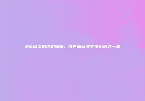 洞藏原浆酒价格解析：盛世洞藏与老银川酒款一览