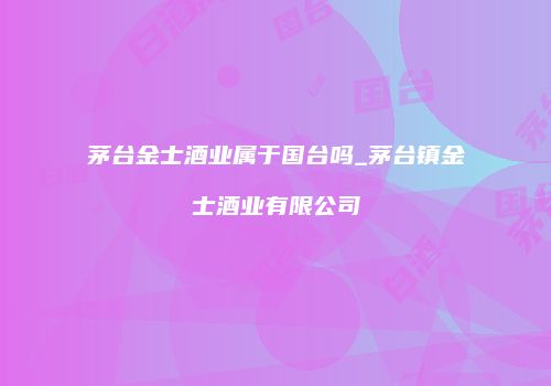 茅台金士酒业属于国台吗_茅台镇金士酒业有限公司