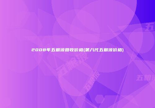 2008年五粮液回收价格(第八代五粮液价格)