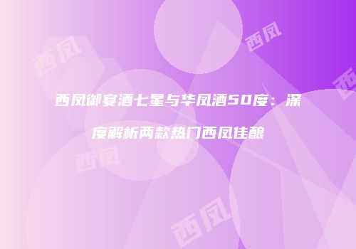 西凤御宴酒七星与华凤酒50度：深度解析两款热门西凤佳酿