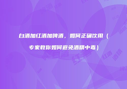 白酒加红酒加啤酒，如何正确饮用（专家教你如何避免酒精中毒）