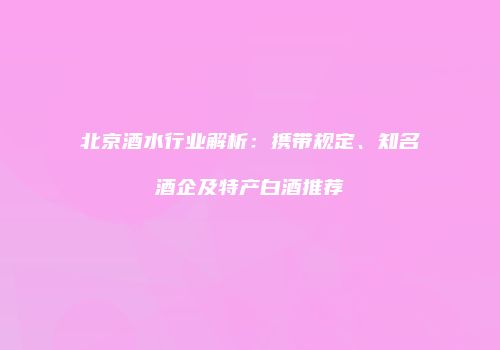 北京酒水行业解析：携带规定、知名酒企及特产白酒推荐