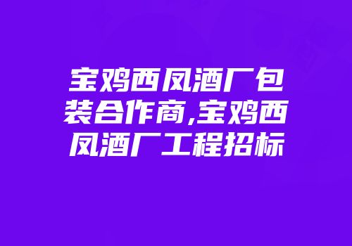 宝鸡西凤酒厂包装合作商,宝鸡西凤酒厂工程招标