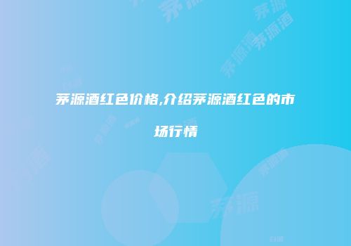 茅源酒红色价格,介绍茅源酒红色的市场行情
