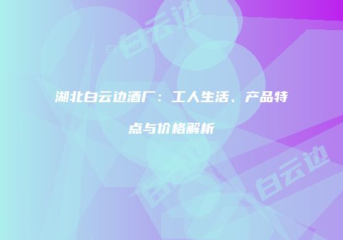 湖北白云边酒厂：工人生活、产品特点与价格解析