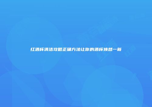 红酒杯清洁攻略正确方法让你的酒杯焕然一新