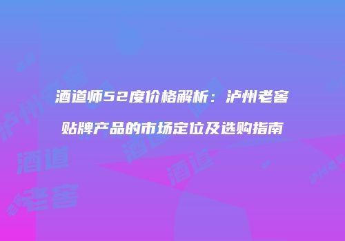 酒道师52度价格解析：泸州老窖贴牌产品的市场定位及选购指南