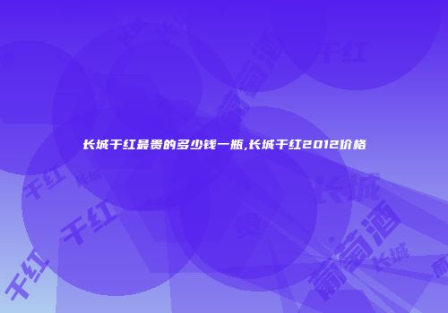 长城干红最贵的多少钱一瓶,长城干红2012价格