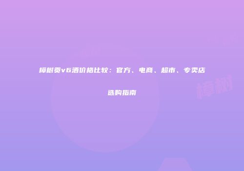 樟树贡v6酒价格比较：官方、电商、超市、专卖店选购指南