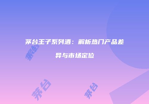 茅台王子系列酒：解析热门产品差异与市场定位
