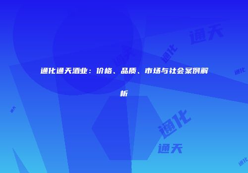 通化通天酒业：价格、品质、市场与社会案例解析