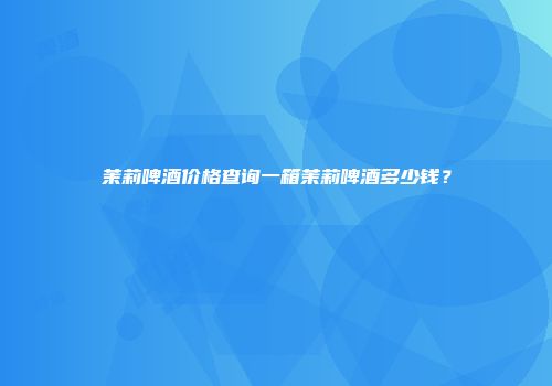 茉莉啤酒价格查询一箱茉莉啤酒多少钱？