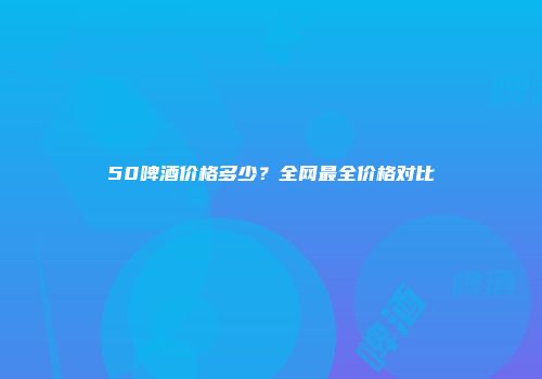 50啤酒价格多少？全网最全价格对比