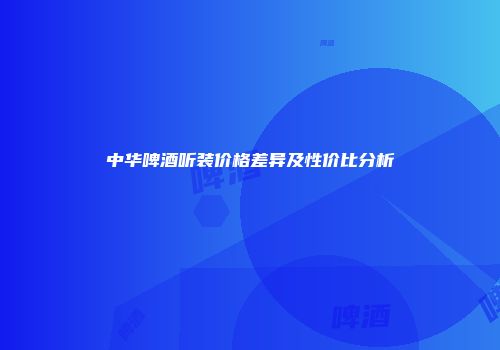 中华啤酒听装价格差异及性价比分析