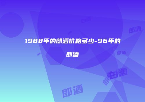 1988年的郎酒价格多少-96年的郎酒