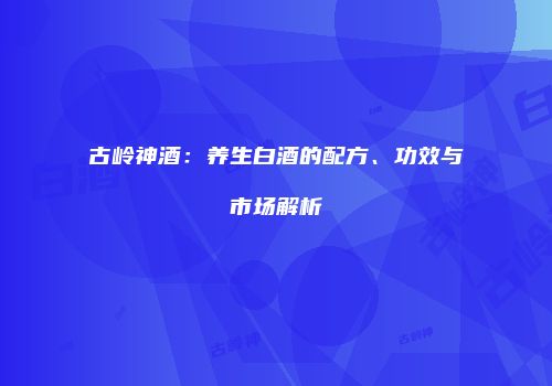 古岭神酒：养生白酒的配方、功效与市场解析