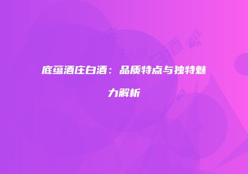底蕴酒庄白酒：品质特点与独特魅力解析