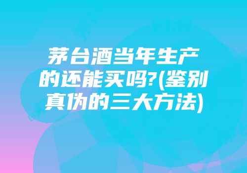 茅台酒当年生产的还能买吗?(鉴别真伪的三大方法)