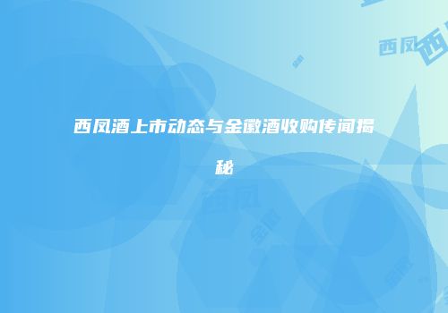 西凤酒上市动态与金徽酒收购传闻揭秘