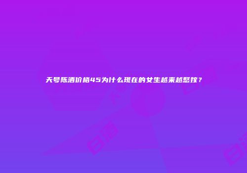 天号陈酒价格45为什么现在的女生越来越愁嫁？