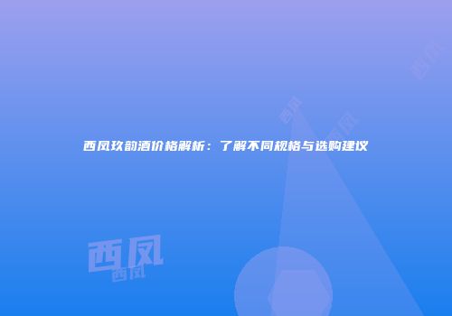 西凤玖韵酒价格解析：了解不同规格与选购建议