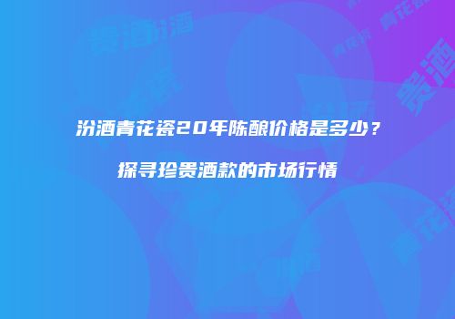 汾酒青花瓷20年陈酿价格是多少？探寻珍贵酒款的市场行情