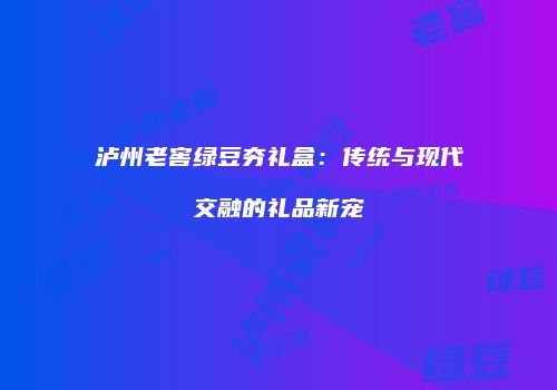 泸州老窖绿豆夯礼盒：传统与现代交融的礼品新宠