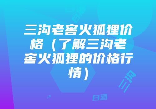 三沟老窖火狐狸价格（了解三沟老窖火狐狸的价格行情）